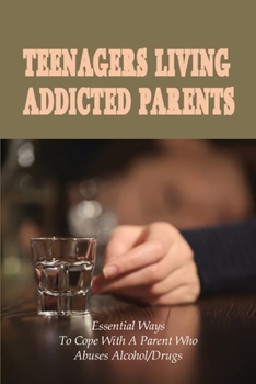 Teenagers Living Addicted Parents: Essential Ways To Cope With A Parent Who Abuses Alcohol/Drugs: Damage To The Children Of Addicts