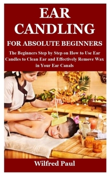 Paperback Ear Candling for Absolute Beginners: The Beginners Step by Step on How to Use Ear Candles to Clean Ear and Effectively Remove Wax in Your Ear Canals Book