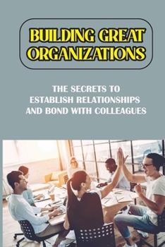 Paperback Building Great Organizations: The Secrets To Establish Relationships And Bond With Colleagues: Top Tips To Create A Happy Workplace Book