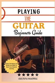PLAYING THE GUITAR BEGINNERS GUIDE: Master The Basics And Build Your Skills To Start Your Musical Journey
