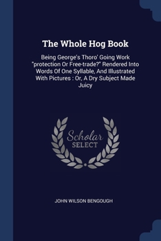 Paperback The Whole Hog Book: Being George's Thoro' Going Work "protection Or Free-trade?" Rendered Into Words Of One Syllable, And Illustrated With Book