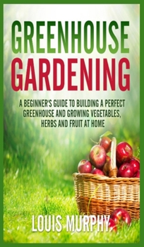 Hardcover Greenhouse Gardening: A Beginner's Guide to Building a Perfect Greenhouse and growing Vegetables, Herbs and Fruit at Home Book