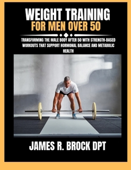 Weight Training For Men Over 50: Transforming the Male Body After 50 with Strength-Based Workouts That Support Hormonal Balance and Metabolic Health (James R. Brock DPT Proven Method Fitness Series)