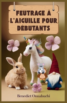 FEUTRAGE À L'AIGUILLE POUR DÉBUTANTS: Le manuel ultime de feutrage à l'aiguille pour les débutants et au-delà (French Edition)