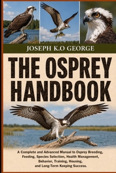 THE OSPREY HANDBOOK: A Complete and Advanced Manual to Osprey Breeding, Feeding, Species Selection, Health Management, Behavior, Training, Housing, and Long-Term Keeping Success.