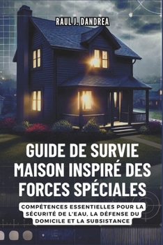 GUIDE DE SURVIE MAISON INSPIRÉ DES FORCES SPÉCIALES: Restez en sécurité, restez prêt : Compétences essentielles pour la sécurité de l’eau, la défense du domicile et la subsistance