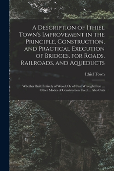 A Description of Ithiel Town's Improvement in the Principle, Construction, and Practical Execution of Bridges, for Roads, Railroads, and Aqueducts: Whether Built Entirely of Wood, Or of Cast Wrought I