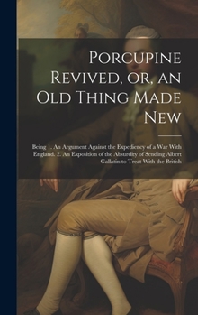 Porcupine Revived, or, an old Thing Made New: Being 1. An Argument Against the Expediency of a war With England. 2. An Exposition of the Absurdity of Sending Albert Gallatin to Treat With the British