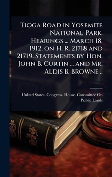 Tioga Road in Yosemite National Park. Hearings ... March 18, 1912, on H. R. 21718 and 21719. Statements by Hon. John B. Curtin ... and Mr. Aldis B. Browne ..