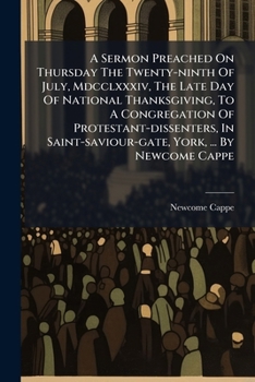 A Sermon Preached on Thursday the Twenty-Ninth of July, MDCCLXXXIV, the Late Day of National Thanksgiving, to a Congregation of Protestant-Dissenters, in Saint-Saviour-Gate, York, ... by Newcome Cappe