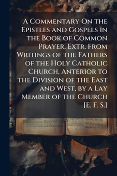 A Commentary On the Epistles and Gospels in the Book of Common Prayer, Extr. from Writings of the Fathers of the Holy Catholic Church, Anterior to the ... by a Lay Member of the Church [E. F. S.].