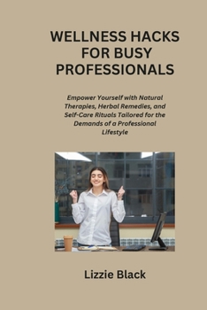 Wellness Hacks for Busy Professionals: Empower Yourself with Natural Therapies, Herbal Remedies, and Self-Care Rituals Tailored for the Demands of a Professional Lifestyle