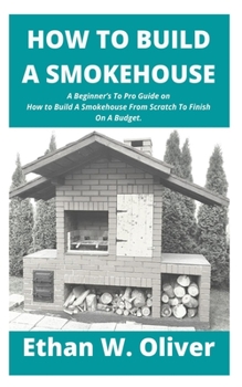 Paperback How to Build a Smokehouse: A Beginner's To Pro Guide on How to Build A Smokehouse From Scratch To Finish On A Budget. Book