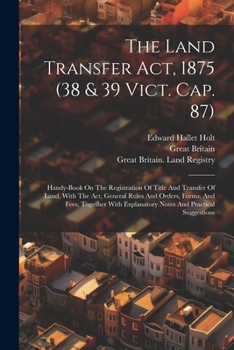 The Land Transfer Act, 1875 (38 & 39 Vict. Cap. 87): Handy-book On The Registration Of Title And Transfer Of Land, With The Act, General Rules And ... Explanatory Notes And Practical Suggestions