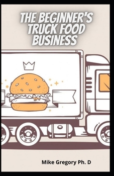The Beginner's Truck Food Business: Easy And Quick Way To Start A Successful Food Truck Business