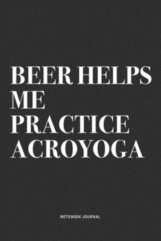 Beer Helps Me Practice Acroyoga: A 6x9 Inch Notebook Journal Diary With A Bold Text Font Slogan On A Matte Cover and 120 Blank Lined Pages Makes A Great Alternative To A Card
