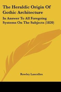 Paperback The Heraldic Origin Of Gothic Architecture: In Answer To All Foregoing Systems On The Subjects (1820) Book