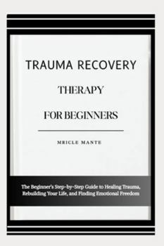 TRAUMA RECOVERY THERAPY FOR BEGINNERS: The Beginner’s Step-by-Step Guide to Healing Trauma, Rebuilding Your Life, and Finding Emotional Freedom