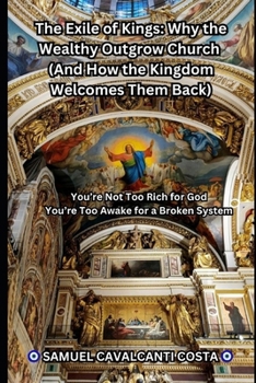 The Exile of Kings: Why the Wealthy Outgrow Church (And How the Kingdom Welcomes Them Back): You’re Not Too Rich for God—You’re Too Awake for a Broken System