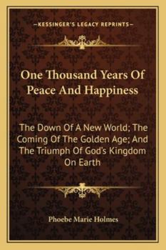 One Thousand Years Of Peace And Happiness: The Down Of A New World; The Coming Of The Golden Age; And The Triumph Of God's Kingdom On Earth