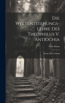 Die Weltentstehungs-Lehre Des Theophilus V. Antiochia: Inaug.-Diss. Leipzig (German Edition)