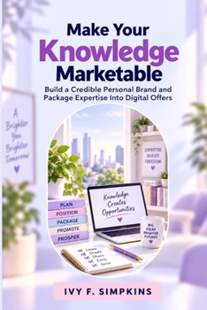 Make Your Knowledge Marketable: Build a Credible Personal Brand and Package Expertise Into Digital Offers
