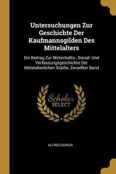 Untersuchungen Zur Geschichte Der Kaufmannsgilden Des Mittelalters: Ein Beitrag Zur Wirtschafts-, Social- Und Verfassungsgeschichte Der Mittelalterlichen St�dte, Zwoelfter Band