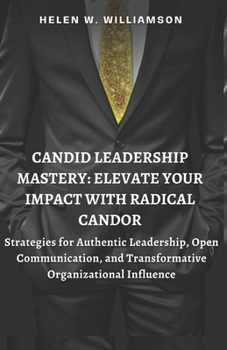 CANDID LEADERSHIP MASTERY: ELEVATE YOUR IMPACT WITH RADICAL CANDOR: Strategies for Authentic Leadership, Open Communication, and Transformative Organizational Influence