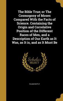 Hardcover The Bible True; or The Cosmogony of Moses Compared With the Facts of Science. Containing the Origin and Correlative Position of the Different Races of Book