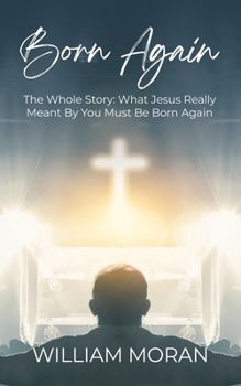 Born Again: The Whole Story: What Did Jesus Really Mean By "You Must Be Born Again"?