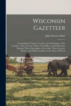 Wisconsin Gazetteer: Containing the Names, Location, and Advantages, of the Counties, Cities, Towns, Villages, Post Offices, and Settlements, Together ... and Public Localities, in the State of Wiscon