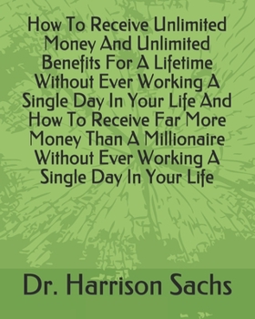 How To Receive Unlimited Money And Unlimited Benefits For A Lifetime Without Ever Working A Single Day In Your Life And How To Receive Far More Money ... Ever Working A Single Day In Your Life