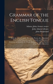 Grammar of the English Tongue: With the Arts of Logick, Rhetorick, Poetry, &c., Illustrated With Useful Notes Giving the Grounds and Reasons of ... a Compleat System of an English Education