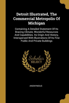 Detroit Illustrated, The Commercial Metropolis Of Michigan: Containing A Detailed Statement Of Its Bracing Climate, Wonderful Resources And Capabilities. Its Origin And History, Interspersed With Illu