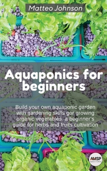 Aquaponics for beginners: Build your own aquaponic garden with gardening skills gor growing organic vegetables. a beginner's guide for herbs and fruits cultivation