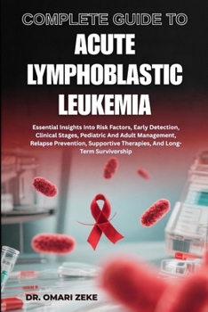 COMPLETE GUIDE TO ACUTE LYMPHOBLASTIC LEUKEMIA: Essential Insights Into Risk Factors, Early Detection, Clinical Stages, Pediatric And Adult ... Therapies, And Long-Term Survivorship
