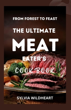 From Forest to Feast: The Ultimate Meat Eater's Cookbook: Elevate Your Meat Game: Techniques, Tips, and Mouthwatering Recipes