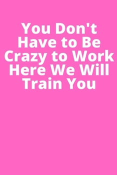 You Don't Have to Be Crazy to Work Here We Will Train You: Office Lined Blank Notebook Journal With A Funny Saying On The Outside
