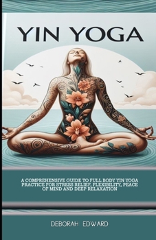 Yin Yoga: A Comprehensive Guide to Full Body Yin Yoga Practice for Stress Relief, Flexibility, Peace of Mind and Deep Relaxation