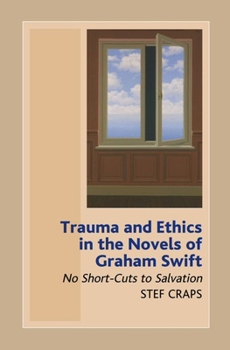 Hardcover Trauma and Ethics in the Novels of Graham Swift: No Short-Cuts to Salvation Book