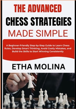 THE ADVANCED CHESS STRATEGIES MADE SIMPLE: A Step-by-Step Guide to Learn Chess Rules, Develop Smart Thinking, Avoid Costly Mistakes, and Build the Skills to Start Winning Consistently