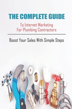 The Complete Guide To Internet Marketing For Plumbing Contractors_ Boost Your Sales With Simple Steps: Plumbing Marketing Book