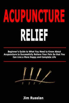Paperback Acupuncture Relief: Beginner's Guide to What You Need to Know About Acupuncture to Successfully Relieve Your Pain So that You Can Live a More Happy an Book