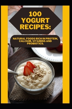 100 Yogurt Recipes: Natural Foods Rich in Protein, Calcium, Vitamins and Probiotics.
