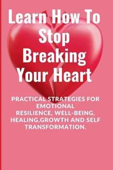 Learn How To Stop Breaking Your Heart: Practical Strategies for Emotional Resilience, Well-being, Healing,Growth and Self Transformation.