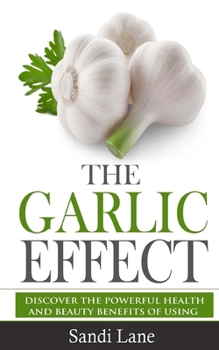 The Garlic Effect: Discover the Powerful Health and Beauty Benefits of Using Garlic You Never Knew about