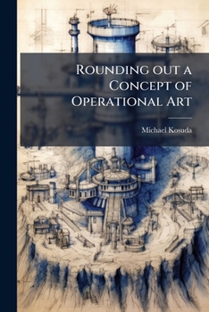 Paperback Rounding out a Concept of Operational Art: Using Theory to Understand Operational Art's Purpose, Structure, and Content Book