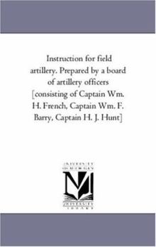 Instruction for Field Artillery. Prepared by a Board of Artillery Officers [Consisting of Captain Wm. H. French, Captain Wm. F. Barry, Captain H. J. H