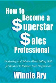 How to Become a Superstar Sales Professional: Prospecting And Solution-based Selling Skills for Business to Business Sales Professionals