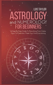 Astrology And Numerology For Beginners: A Step-By-Step Guide To Everything From Zodiac Signs To Prediction, Made Easy And Entertaining